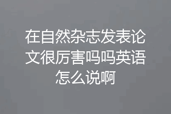在自然杂志发表论文很厉害吗吗英语怎么说啊