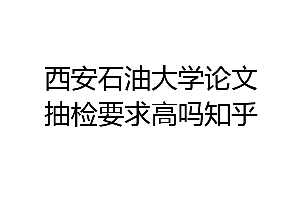 西安石油大学论文抽检要求高吗知乎