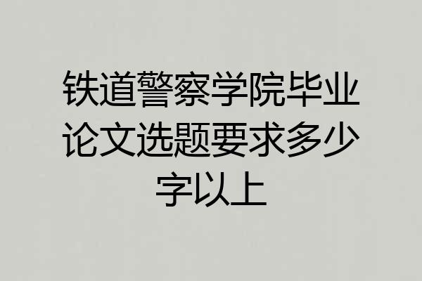 铁道警察学院毕业论文选题要求多少字以上