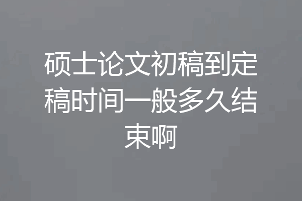 硕士论文初稿到定稿时间一般多久结束啊