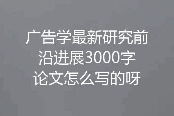 广告学最新研究前沿进展3000字论文怎么写的呀