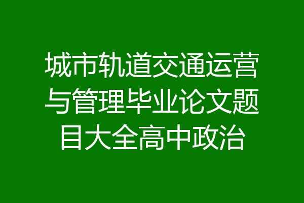 城市轨道交通运营与管理毕业论文题目大全高中政治