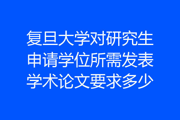 复旦大学对研究生申请学位所需发表学术论文要求多少