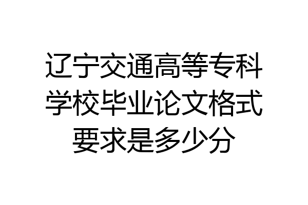 辽宁交通高等专科学校毕业论文格式要求是多少分