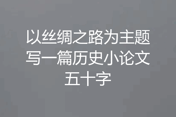 以丝绸之路为主题写一篇历史小论文五十字