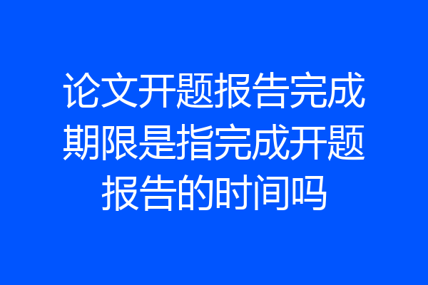 论文开题报告完成期限是指完成开题报告的时间吗