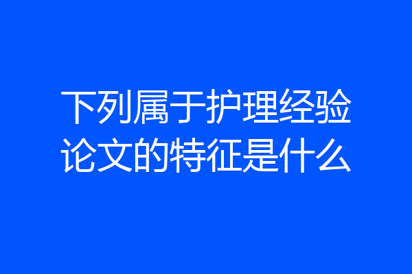 下列属于护理经验论文的特征是什么