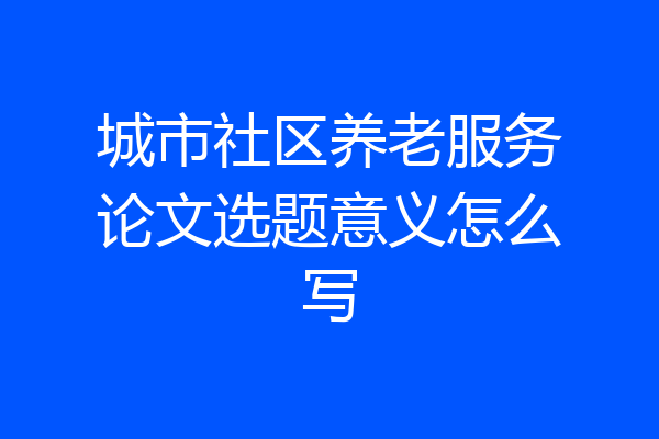 城市社区养老服务论文选题意义怎么写
