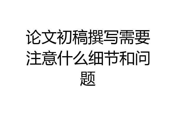 论文初稿撰写需要注意什么细节和问题