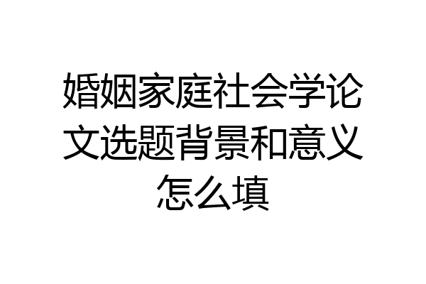 婚姻家庭社会学论文选题背景和意义怎么填