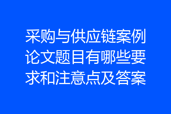 采购与供应链案例论文题目有哪些要求和注意点及答案