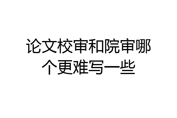 论文校审和院审哪个更难写一些