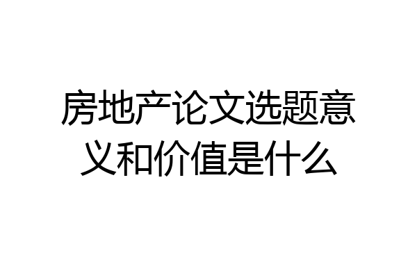 房地产论文选题意义和价值是什么