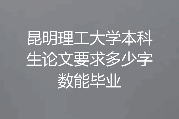 昆明理工大学本科生论文要求多少字数能毕业