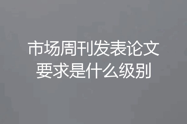 市场周刊发表论文要求是什么级别