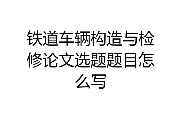铁道车辆构造与检修论文选题题目怎么写