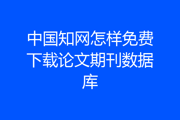 中国知网怎样免费下载论文期刊数据库