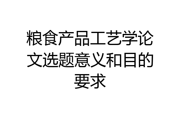 粮食产品工艺学论文选题意义和目的要求