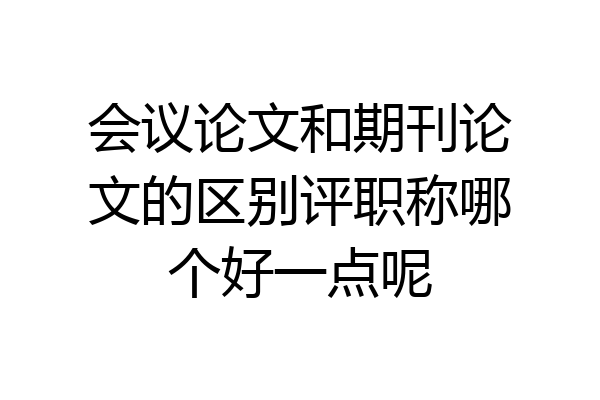 会议论文和期刊论文的区别评职称哪个好一点呢