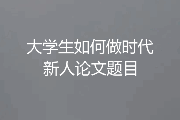 大学生如何做时代新人论文题目