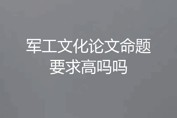 军工文化论文命题要求高吗吗