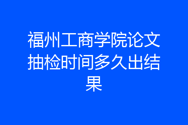 福州工商学院论文抽检时间多久出结果