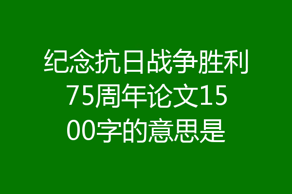 纪念抗日战争胜利75周年论文1500字的意思是