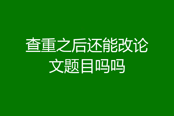查重之后还能改论文题目吗吗