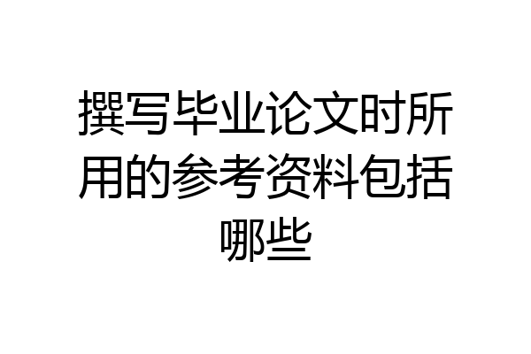 撰写毕业论文时所用的参考资料包括哪些