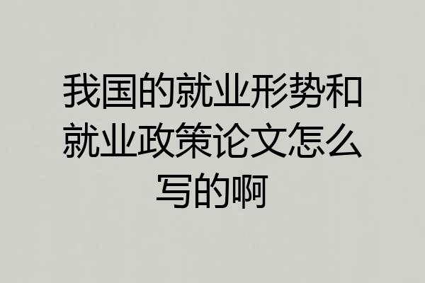我国的就业形势和就业政策论文怎么写的啊