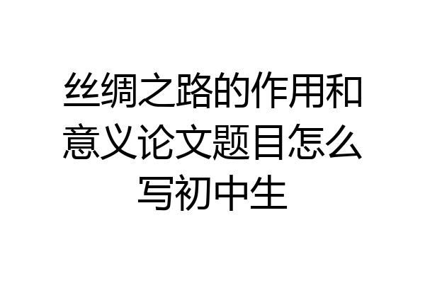 丝绸之路的作用和意义论文题目怎么写初中生