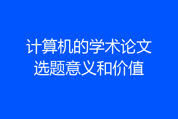 计算机的学术论文选题意义和价值