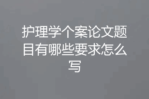 护理学个案论文题目有哪些要求怎么写