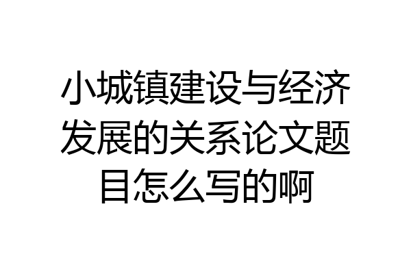 小城镇建设与经济发展的关系论文题目怎么写的啊
