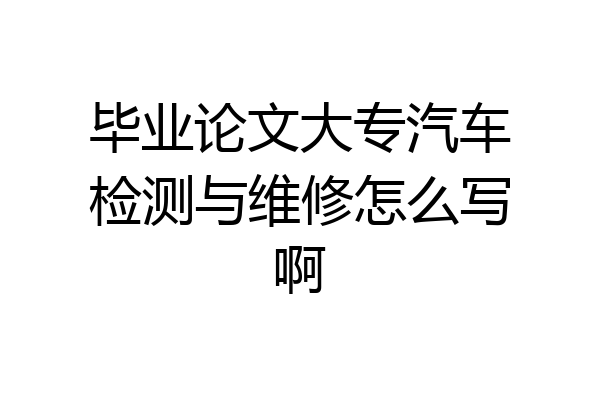 毕业论文大专汽车检测与维修怎么写啊