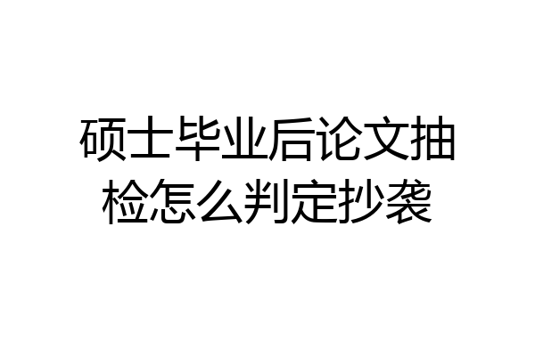 硕士毕业后论文抽检怎么判定抄袭