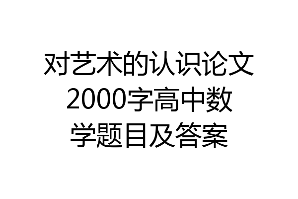 对艺术的认识论文2000字高中数学题目及答案