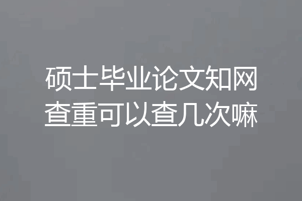 硕士毕业论文知网查重可以查几次嘛