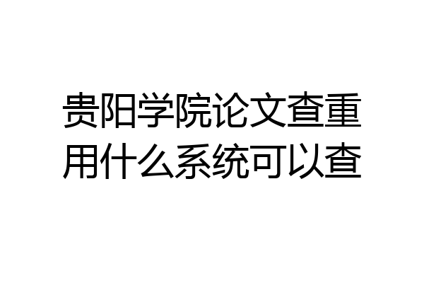 贵阳学院论文查重用什么系统可以查