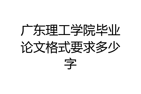 广东理工学院毕业论文格式要求多少字