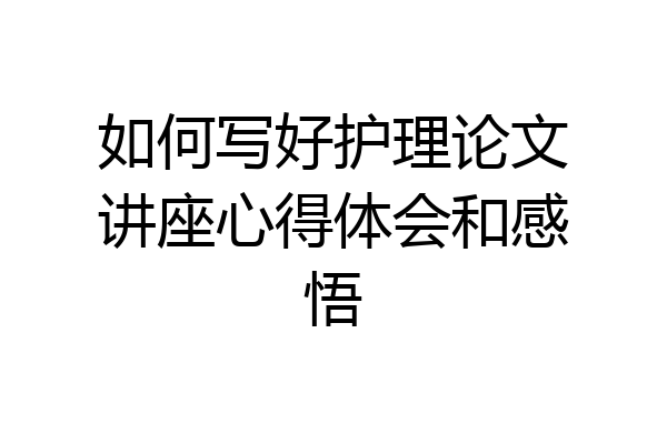 如何写好护理论文讲座心得体会和感悟