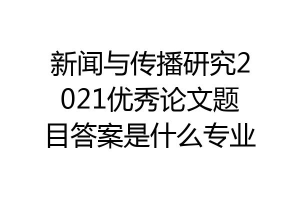 新闻与传播研究2021优秀论文题目答案是什么专业