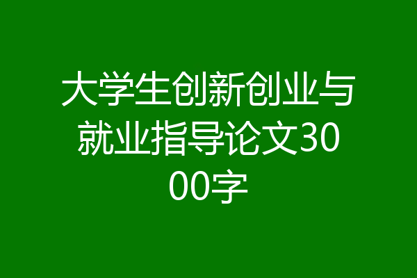 大学生创新创业与就业指导论文3000字