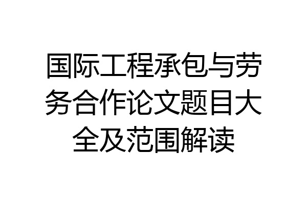 国际工程承包与劳务合作论文题目大全及范围解读