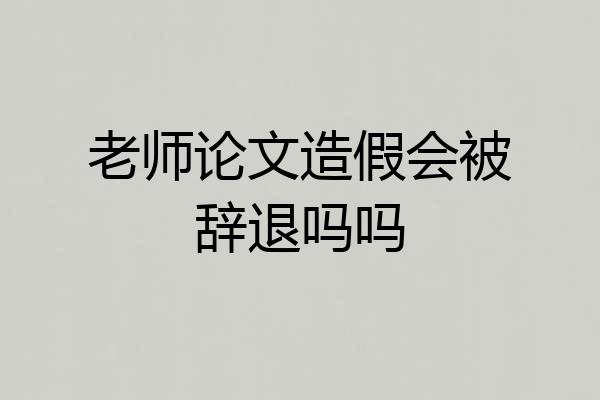 老师论文造假会被辞退吗吗