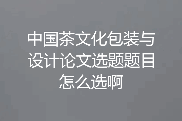 中国茶文化包装与设计论文选题题目怎么选啊