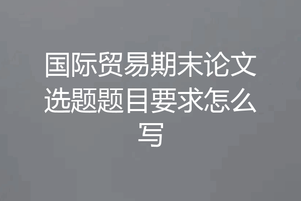 国际贸易期末论文选题题目要求怎么写
