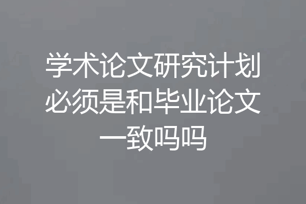 学术论文研究计划必须是和毕业论文一致吗吗
