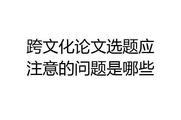 跨文化论文选题应注意的问题是哪些