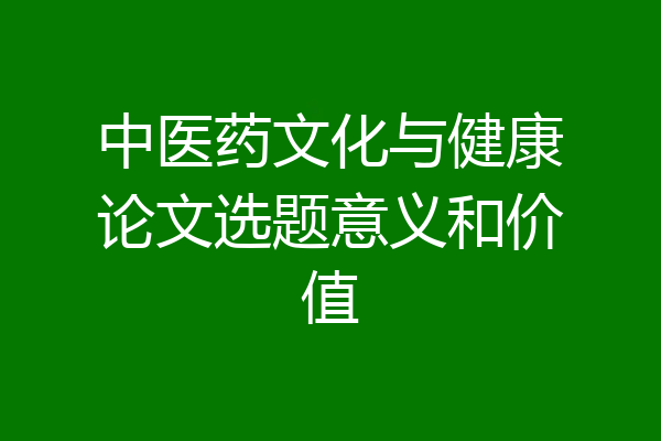 中医药文化与健康论文选题意义和价值